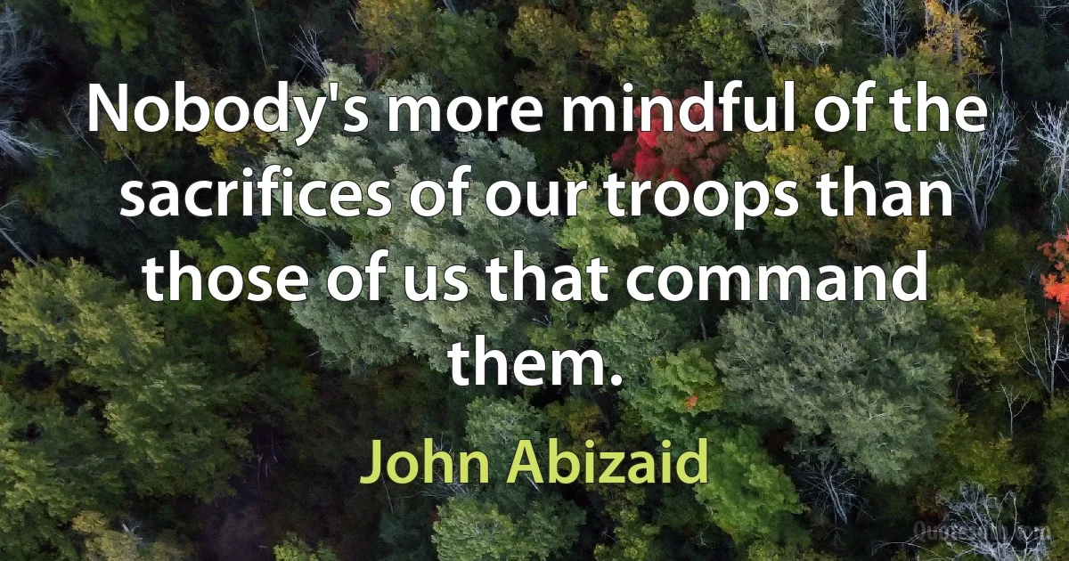 Nobody's more mindful of the sacrifices of our troops than those of us that command them. (John Abizaid)