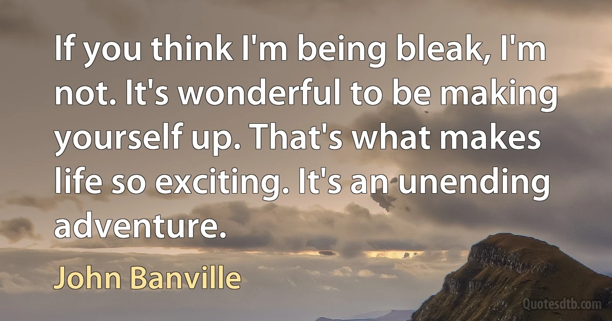 If you think I'm being bleak, I'm not. It's wonderful to be making yourself up. That's what makes life so exciting. It's an unending adventure. (John Banville)