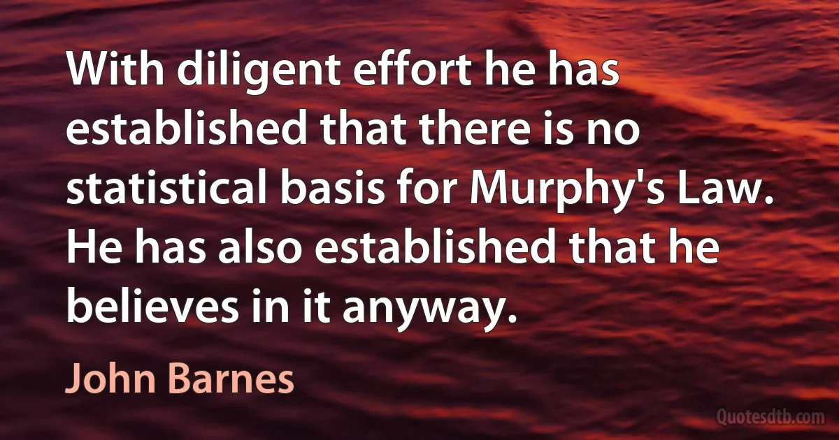 With diligent effort he has established that there is no statistical basis for Murphy's Law. He has also established that he believes in it anyway. (John Barnes)