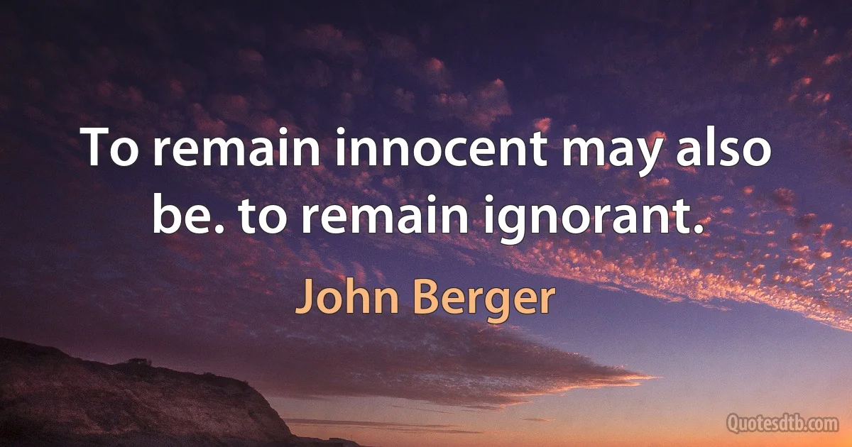 To remain innocent may also be. to remain ignorant. (John Berger)