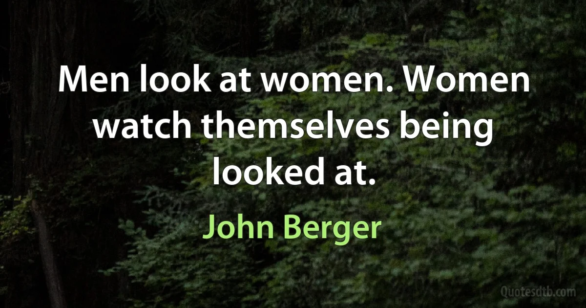 Men look at women. Women watch themselves being looked at. (John Berger)