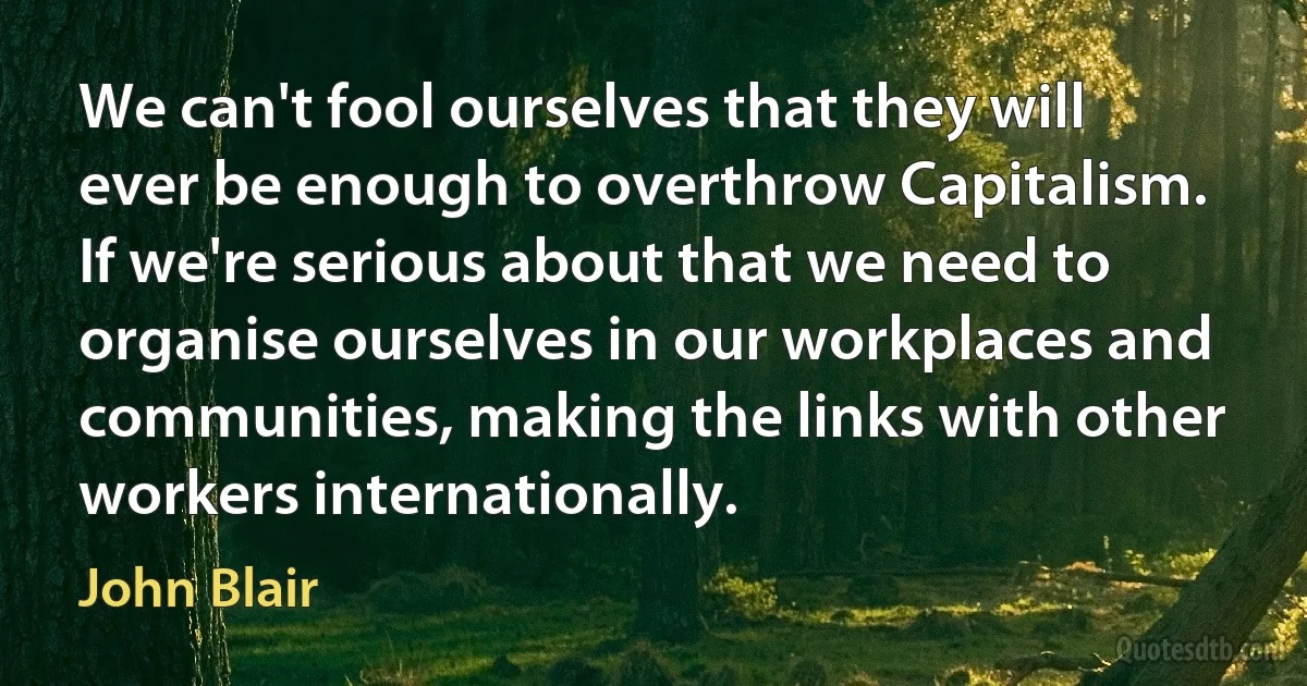 We can't fool ourselves that they will ever be enough to overthrow Capitalism. If we're serious about that we need to organise ourselves in our workplaces and communities, making the links with other workers internationally. (John Blair)