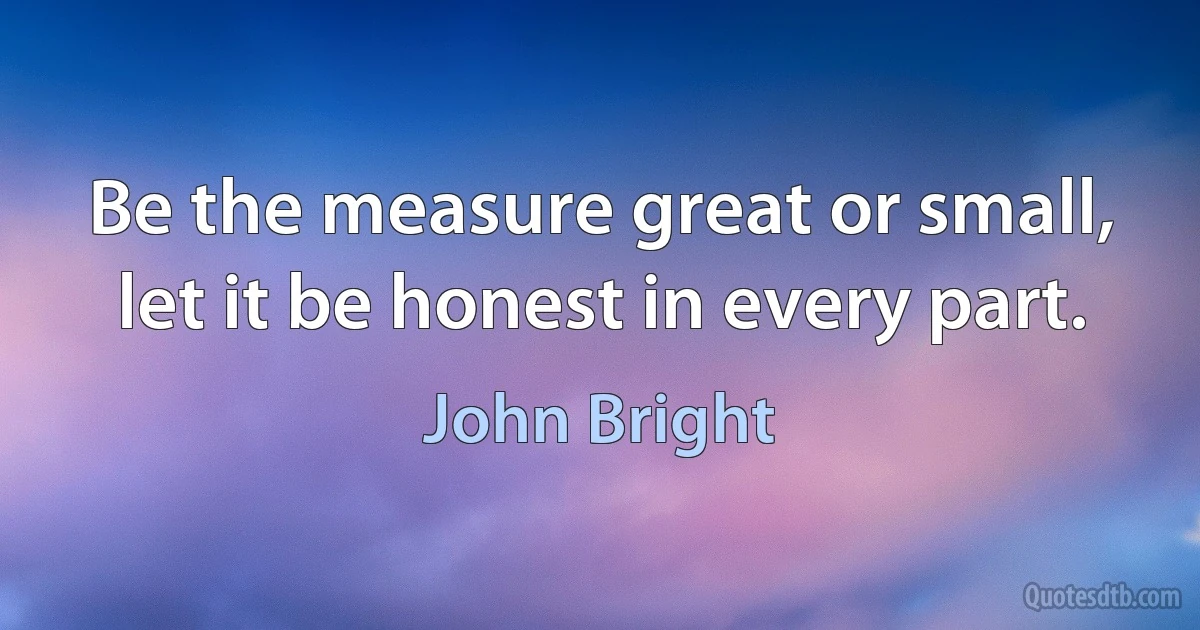 Be the measure great or small, let it be honest in every part. (John Bright)