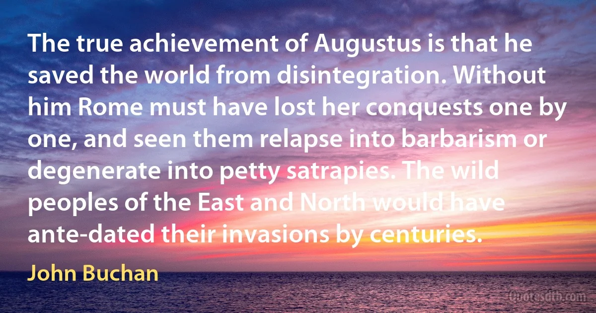 The true achievement of Augustus is that he saved the world from disintegration. Without him Rome must have lost her conquests one by one, and seen them relapse into barbarism or degenerate into petty satrapies. The wild peoples of the East and North would have ante-dated their invasions by centuries. (John Buchan)