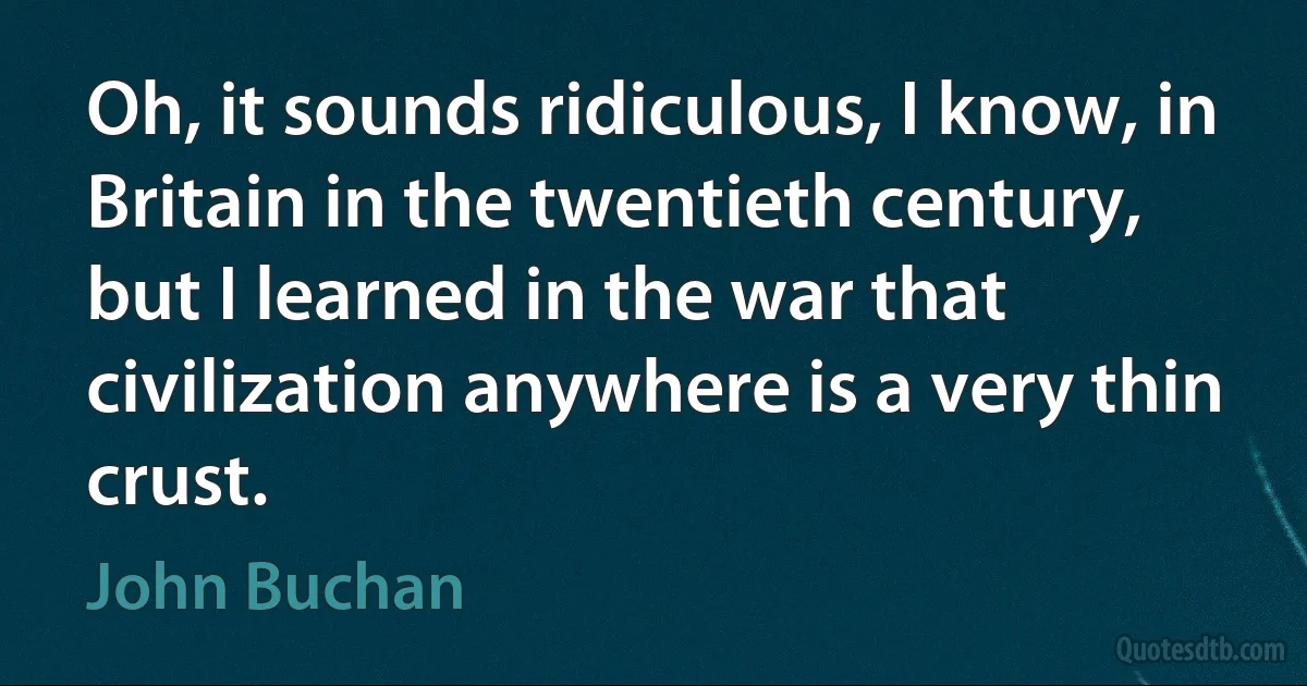 Oh, it sounds ridiculous, I know, in Britain in the twentieth century, but I learned in the war that civilization anywhere is a very thin crust. (John Buchan)