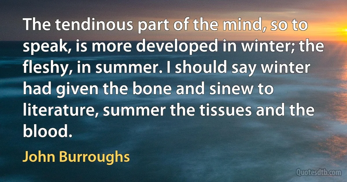 The tendinous part of the mind, so to speak, is more developed in winter; the fleshy, in summer. I should say winter had given the bone and sinew to literature, summer the tissues and the blood. (John Burroughs)