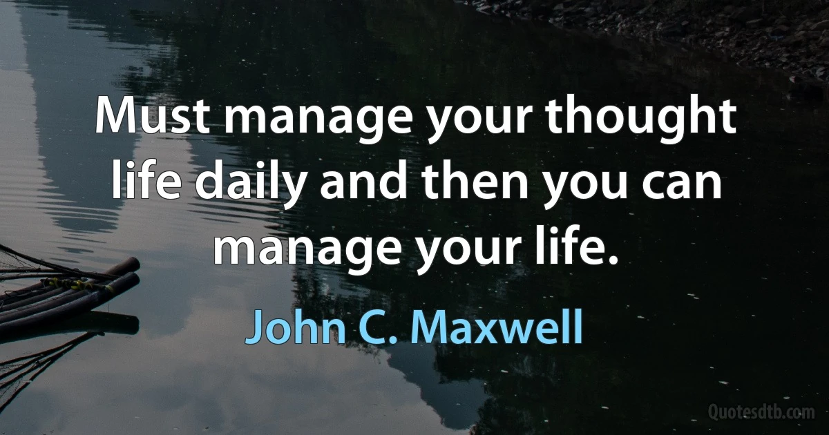 Must manage your thought life daily and then you can manage your life. (John C. Maxwell)