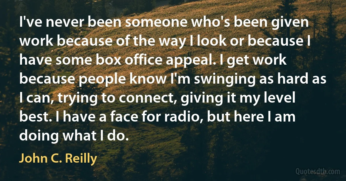 I've never been someone who's been given work because of the way I look or because I have some box office appeal. I get work because people know I'm swinging as hard as I can, trying to connect, giving it my level best. I have a face for radio, but here I am doing what I do. (John C. Reilly)