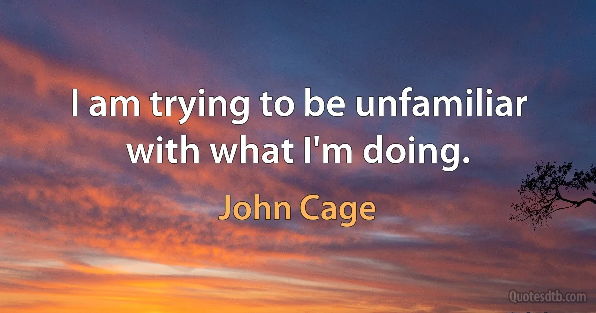 I am trying to be unfamiliar with what I'm doing. (John Cage)