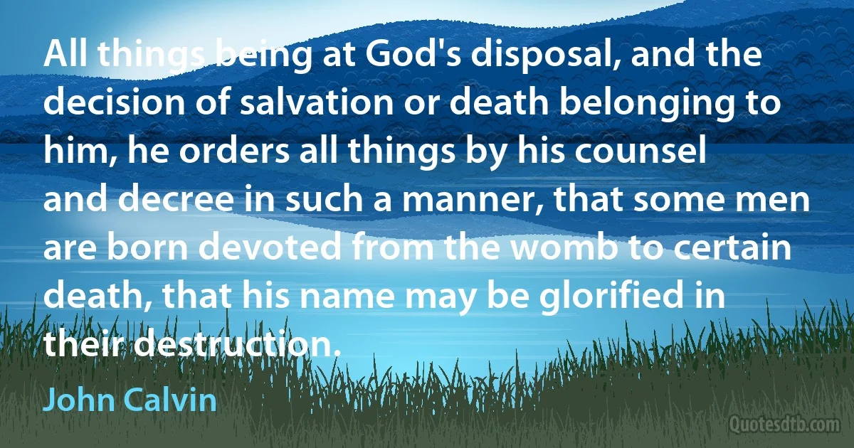 All things being at God's disposal, and the decision of salvation or death belonging to him, he orders all things by his counsel and decree in such a manner, that some men are born devoted from the womb to certain death, that his name may be glorified in their destruction. (John Calvin)