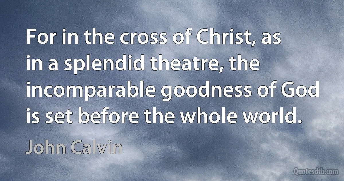 For in the cross of Christ, as in a splendid theatre, the incomparable goodness of God is set before the whole world. (John Calvin)