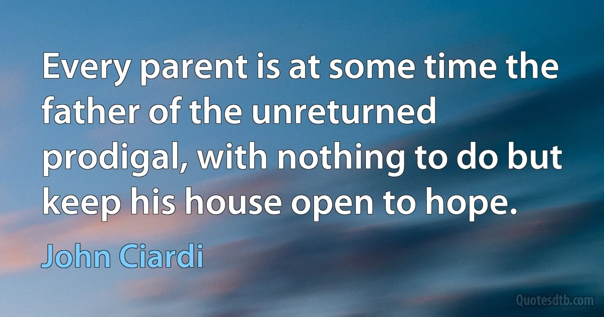 Every parent is at some time the father of the unreturned prodigal, with nothing to do but keep his house open to hope. (John Ciardi)