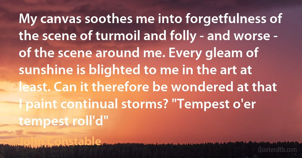 My canvas soothes me into forgetfulness of the scene of turmoil and folly - and worse - of the scene around me. Every gleam of sunshine is blighted to me in the art at least. Can it therefore be wondered at that I paint continual storms? "Tempest o'er tempest roll'd" (John Constable)