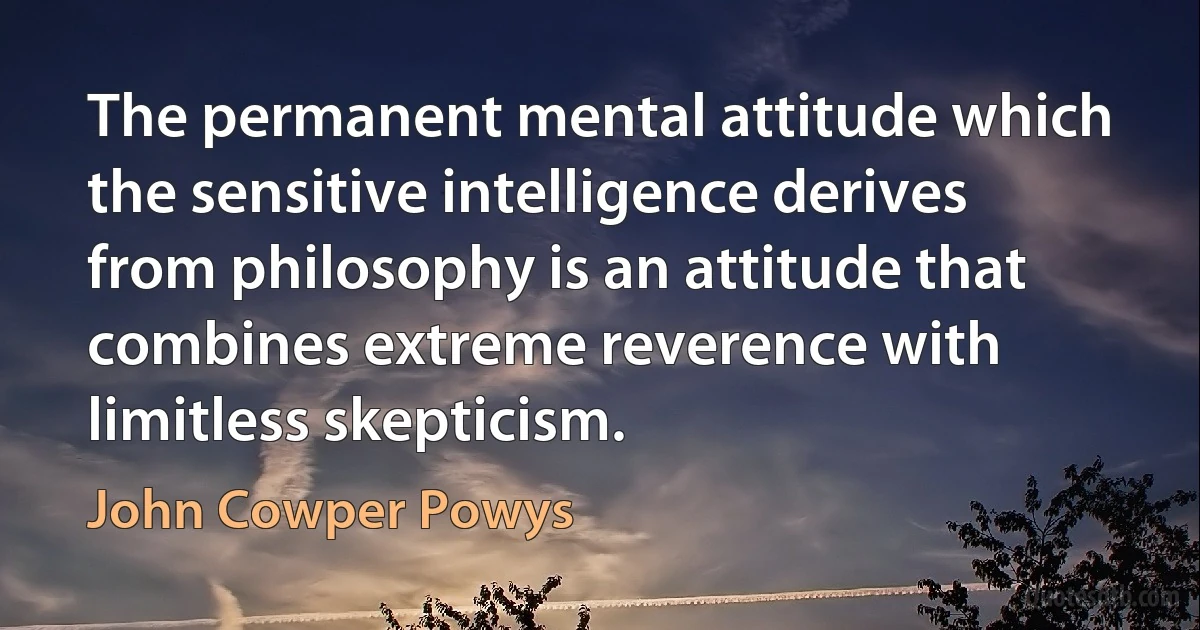 The permanent mental attitude which the sensitive intelligence derives from philosophy is an attitude that combines extreme reverence with limitless skepticism. (John Cowper Powys)