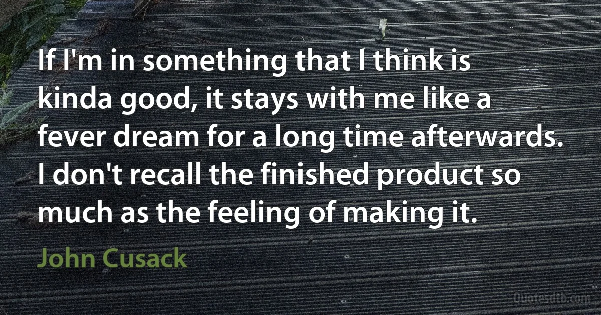 If I'm in something that I think is kinda good, it stays with me like a fever dream for a long time afterwards. I don't recall the finished product so much as the feeling of making it. (John Cusack)