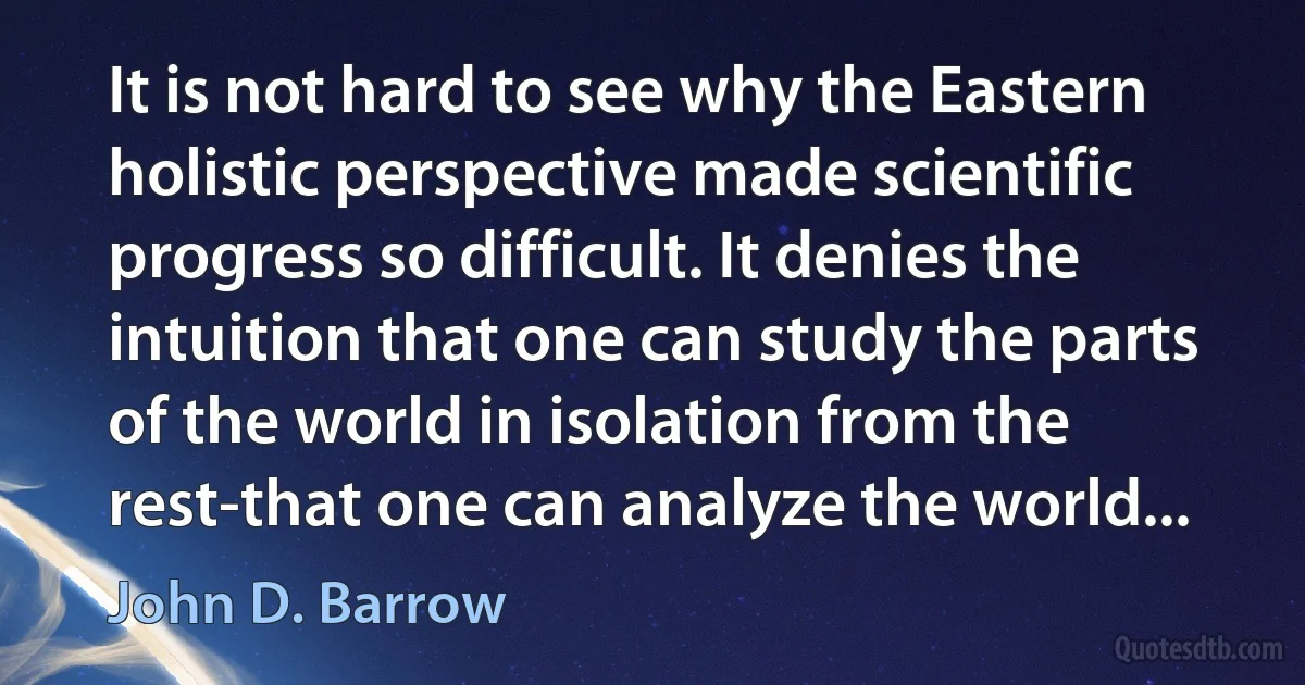 It is not hard to see why the Eastern holistic perspective made scientific progress so difficult. It denies the intuition that one can study the parts of the world in isolation from the rest-that one can analyze the world... (John D. Barrow)