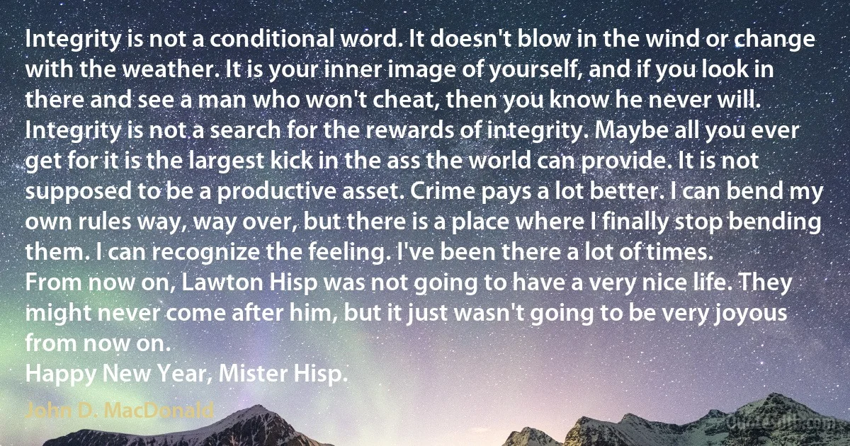 Integrity is not a conditional word. It doesn't blow in the wind or change with the weather. It is your inner image of yourself, and if you look in there and see a man who won't cheat, then you know he never will. Integrity is not a search for the rewards of integrity. Maybe all you ever get for it is the largest kick in the ass the world can provide. It is not supposed to be a productive asset. Crime pays a lot better. I can bend my own rules way, way over, but there is a place where I finally stop bending them. I can recognize the feeling. I've been there a lot of times.
From now on, Lawton Hisp was not going to have a very nice life. They might never come after him, but it just wasn't going to be very joyous from now on.
Happy New Year, Mister Hisp. (John D. MacDonald)
