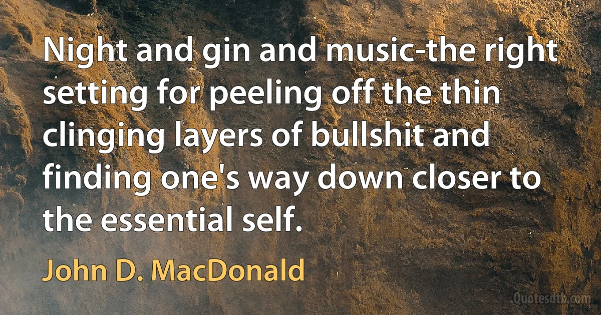 Night and gin and music-the right setting for peeling off the thin clinging layers of bullshit and finding one's way down closer to the essential self. (John D. MacDonald)