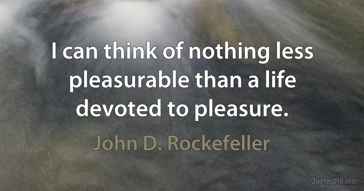 I can think of nothing less pleasurable than a life devoted to pleasure. (John D. Rockefeller)