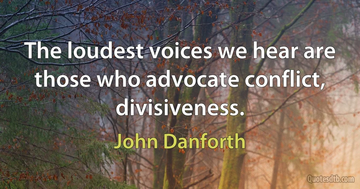 The loudest voices we hear are those who advocate conflict, divisiveness. (John Danforth)