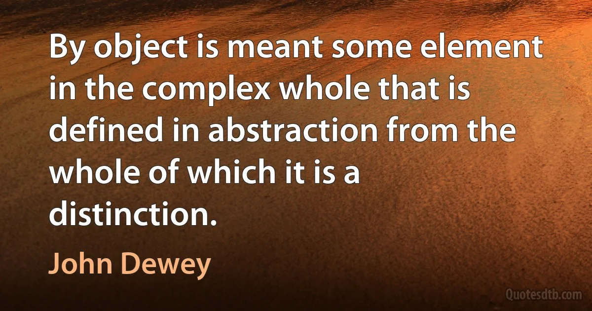 By object is meant some element in the complex whole that is defined in abstraction from the whole of which it is a distinction. (John Dewey)