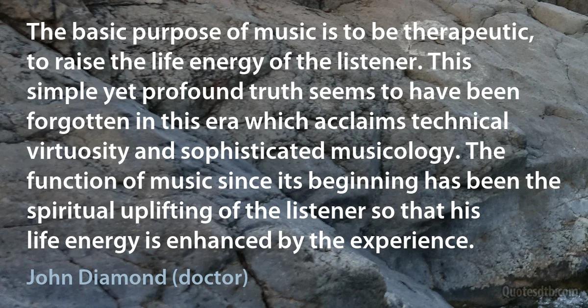 The basic purpose of music is to be therapeutic, to raise the life energy of the listener. This simple yet profound truth seems to have been forgotten in this era which acclaims technical virtuosity and sophisticated musicology. The function of music since its beginning has been the spiritual uplifting of the listener so that his life energy is enhanced by the experience. (John Diamond (doctor))