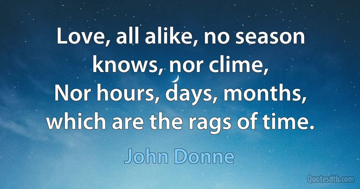 Love, all alike, no season knows, nor clime,
Nor hours, days, months, which are the rags of time. (John Donne)