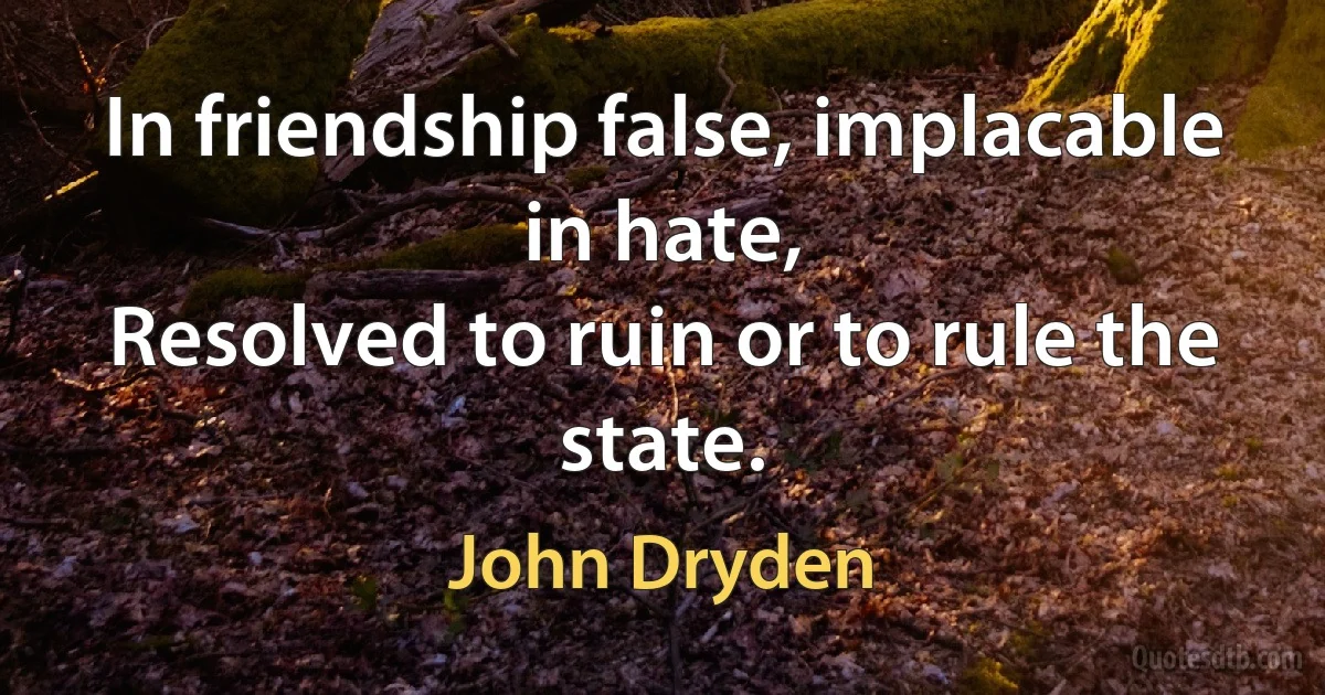 In friendship false, implacable in hate,
Resolved to ruin or to rule the state. (John Dryden)