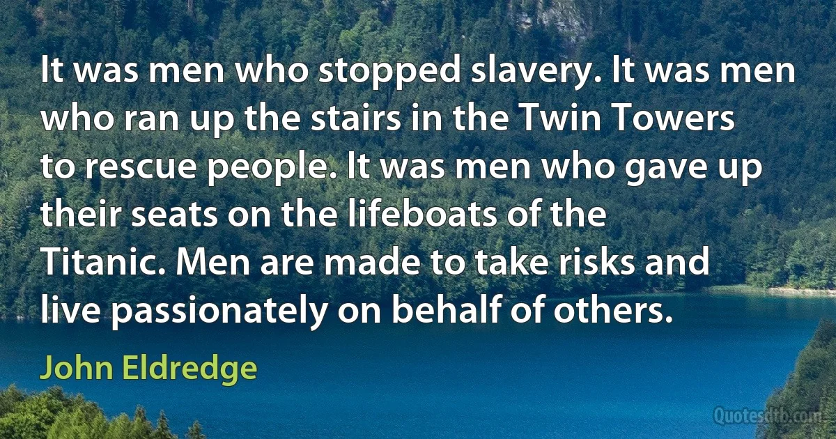 It was men who stopped slavery. It was men who ran up the stairs in the Twin Towers to rescue people. It was men who gave up their seats on the lifeboats of the Titanic. Men are made to take risks and live passionately on behalf of others. (John Eldredge)