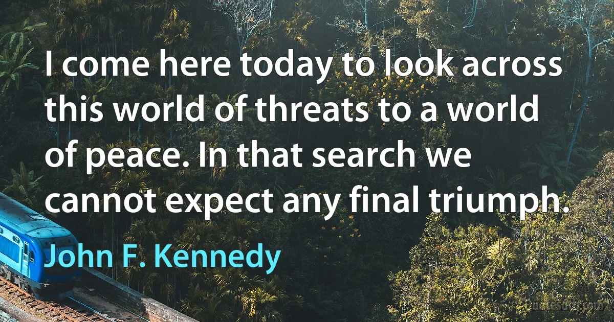 I come here today to look across this world of threats to a world of peace. In that search we cannot expect any final triumph. (John F. Kennedy)