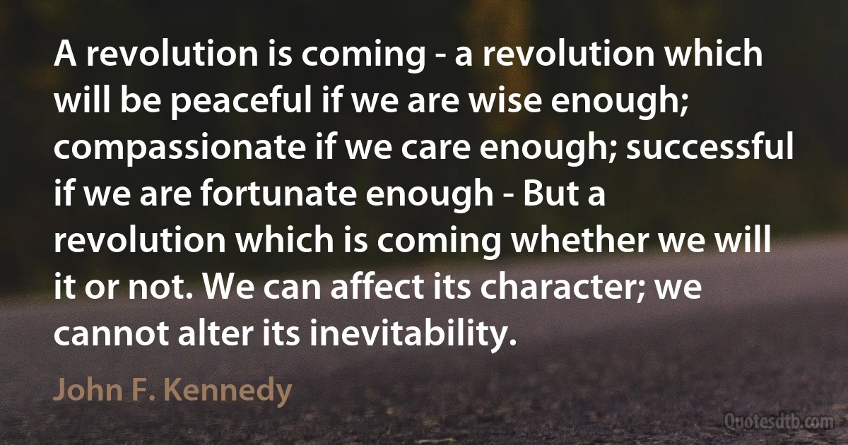 A revolution is coming - a revolution which will be peaceful if we are wise enough; compassionate if we care enough; successful if we are fortunate enough - But a revolution which is coming whether we will it or not. We can affect its character; we cannot alter its inevitability. (John F. Kennedy)