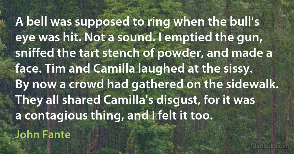 A bell was supposed to ring when the bull's eye was hit. Not a sound. I emptied the gun, sniffed the tart stench of powder, and made a face. Tim and Camilla laughed at the sissy. By now a crowd had gathered on the sidewalk. They all shared Camilla's disgust, for it was a contagious thing, and I felt it too. (John Fante)