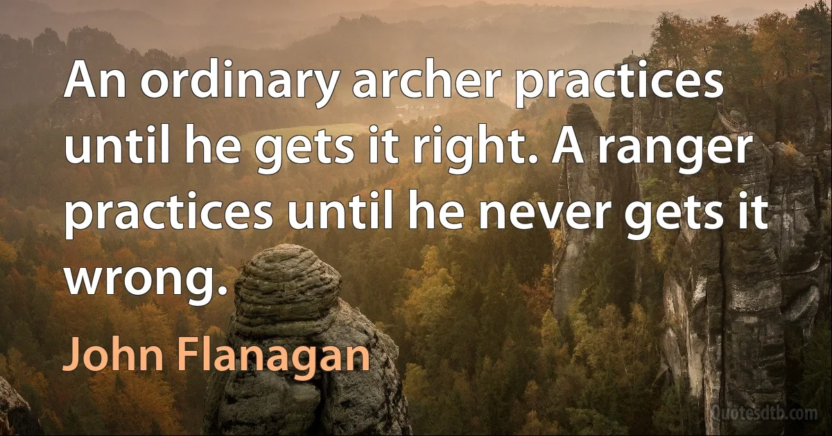 An ordinary archer practices until he gets it right. A ranger practices until he never gets it wrong. (John Flanagan)