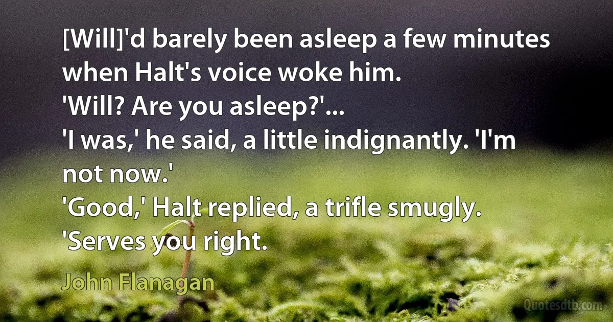 [Will]'d barely been asleep a few minutes when Halt's voice woke him.
'Will? Are you asleep?'...
'I was,' he said, a little indignantly. 'I'm not now.'
'Good,' Halt replied, a trifle smugly. 'Serves you right. (John Flanagan)