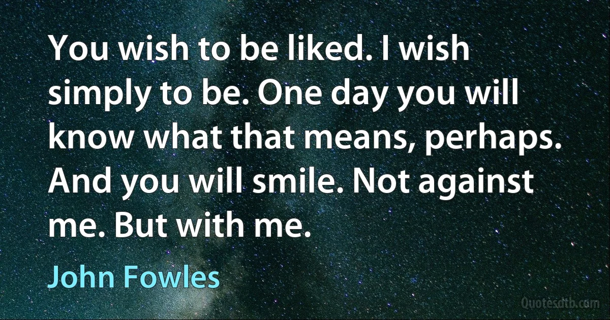 You wish to be liked. I wish simply to be. One day you will know what that means, perhaps. And you will smile. Not against me. But with me. (John Fowles)