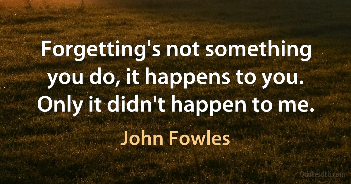 Forgetting's not something you do, it happens to you. Only it didn't happen to me. (John Fowles)