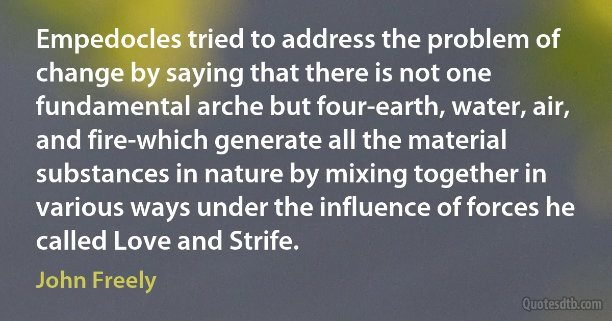 Empedocles tried to address the problem of change by saying that there is not one fundamental arche but four-earth, water, air, and fire-which generate all the material substances in nature by mixing together in various ways under the influence of forces he called Love and Strife. (John Freely)