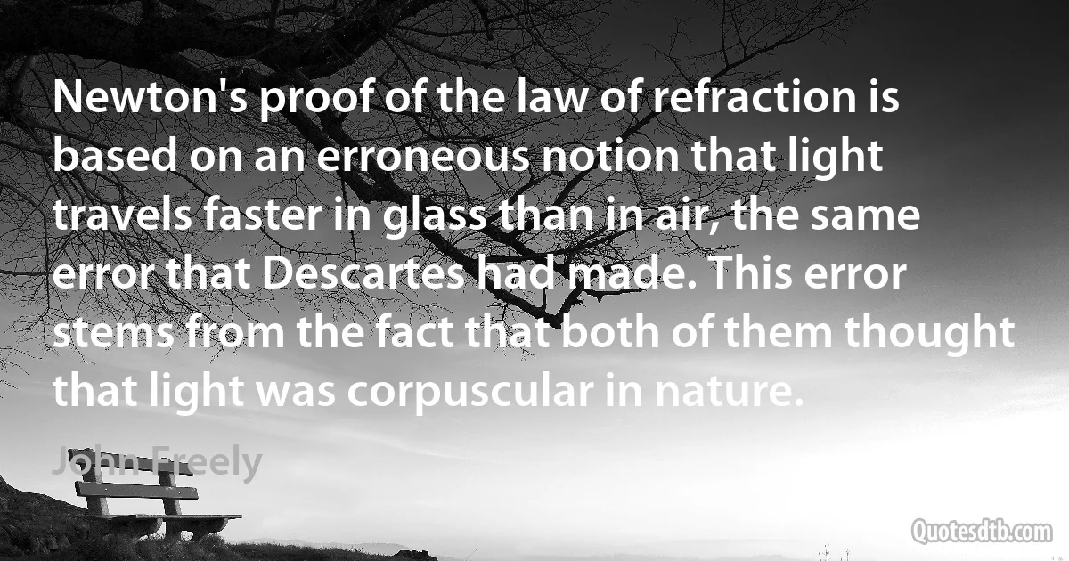 Newton's proof of the law of refraction is based on an erroneous notion that light travels faster in glass than in air, the same error that Descartes had made. This error stems from the fact that both of them thought that light was corpuscular in nature. (John Freely)