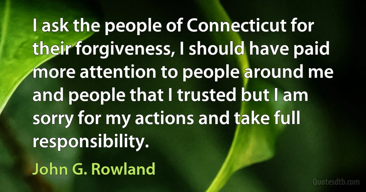 I ask the people of Connecticut for their forgiveness, I should have paid more attention to people around me and people that I trusted but I am sorry for my actions and take full responsibility. (John G. Rowland)