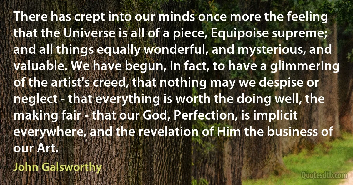 There has crept into our minds once more the feeling that the Universe is all of a piece, Equipoise supreme; and all things equally wonderful, and mysterious, and valuable. We have begun, in fact, to have a glimmering of the artist's creed, that nothing may we despise or neglect - that everything is worth the doing well, the making fair - that our God, Perfection, is implicit everywhere, and the revelation of Him the business of our Art. (John Galsworthy)