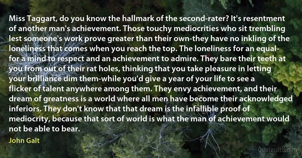 Miss Taggart, do you know the hallmark of the second-rater? It's resentment of another man's achievement. Those touchy mediocrities who sit trembling lest someone's work prove greater than their own-they have no inkling of the loneliness that comes when you reach the top. The loneliness for an equal- for a mind to respect and an achievement to admire. They bare their teeth at you from out of their rat holes, thinking that you take pleasure in letting your brilliance dim them-while you'd give a year of your life to see a flicker of talent anywhere among them. They envy achievement, and their dream of greatness is a world where all men have become their acknowledged inferiors. They don't know that that dream is the infallible proof of mediocrity, because that sort of world is what the man of achievement would not be able to bear. (John Galt)