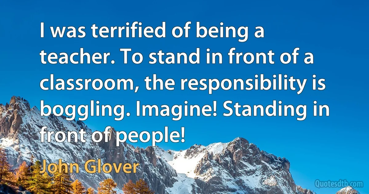 I was terrified of being a teacher. To stand in front of a classroom, the responsibility is boggling. Imagine! Standing in front of people! (John Glover)