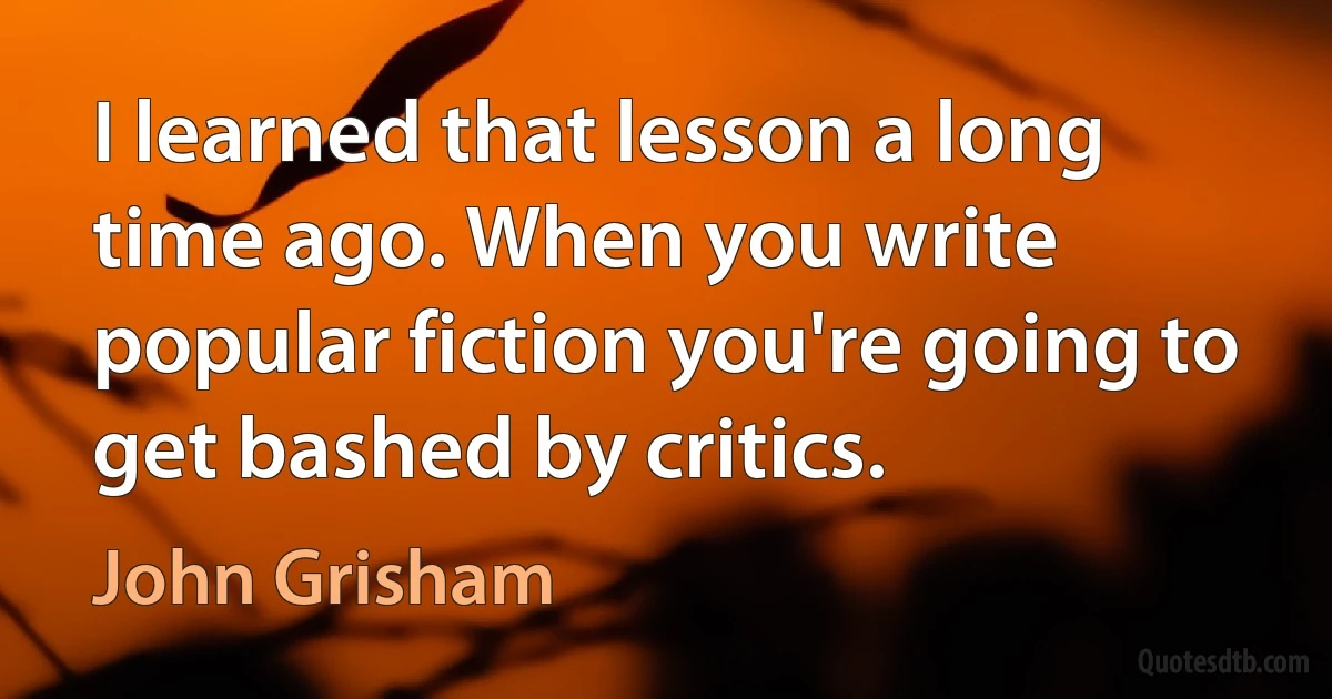 I learned that lesson a long time ago. When you write popular fiction you're going to get bashed by critics. (John Grisham)