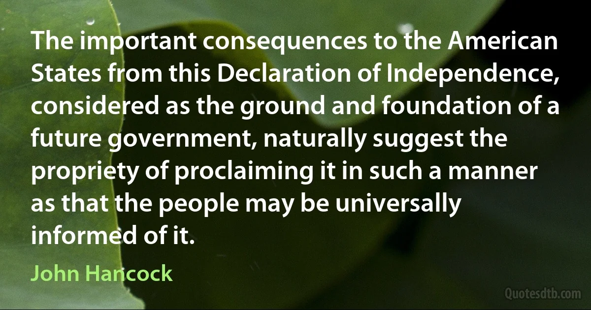 The important consequences to the American States from this Declaration of Independence, considered as the ground and foundation of a future government, naturally suggest the propriety of proclaiming it in such a manner as that the people may be universally informed of it. (John Hancock)