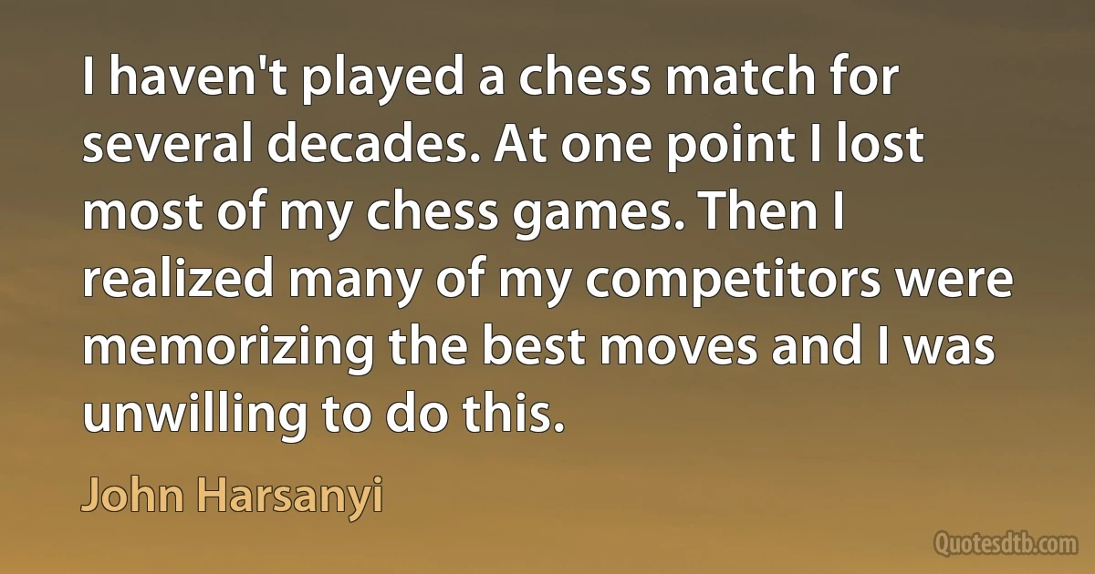 I haven't played a chess match for several decades. At one point I lost most of my chess games. Then I realized many of my competitors were memorizing the best moves and I was unwilling to do this. (John Harsanyi)