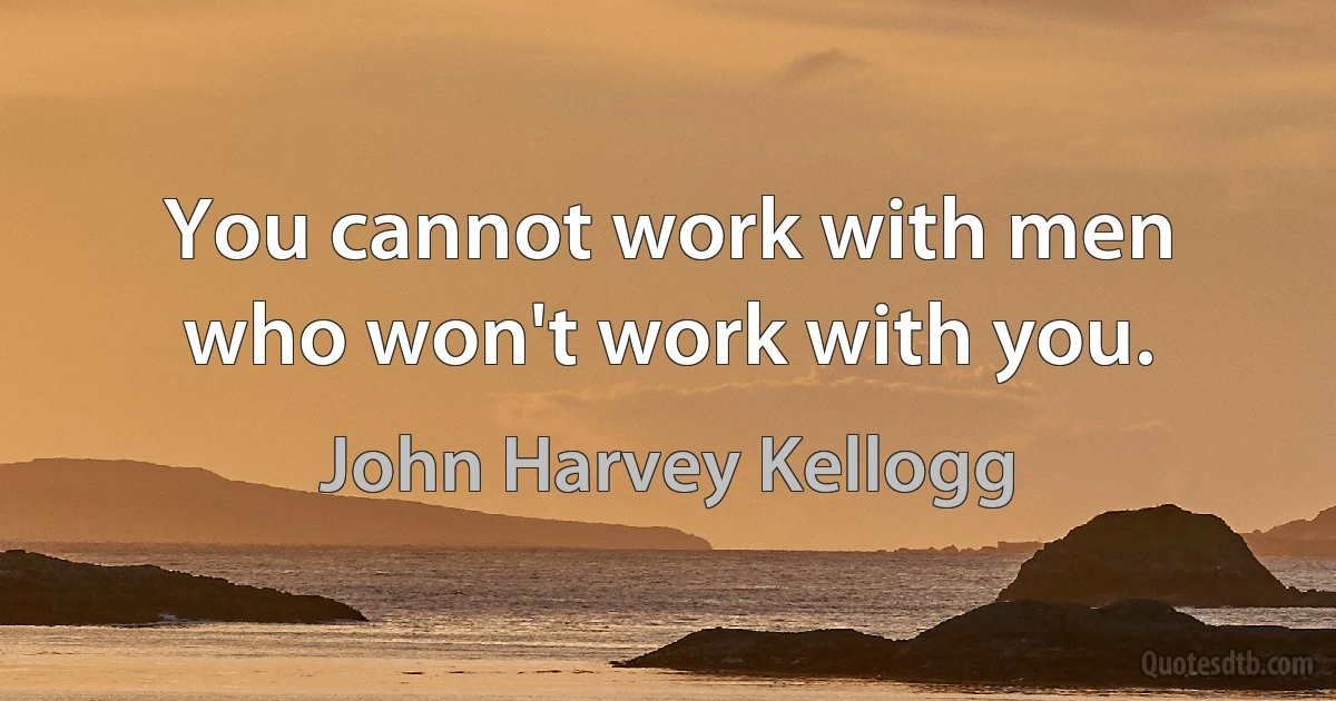 You cannot work with men who won't work with you. (John Harvey Kellogg)