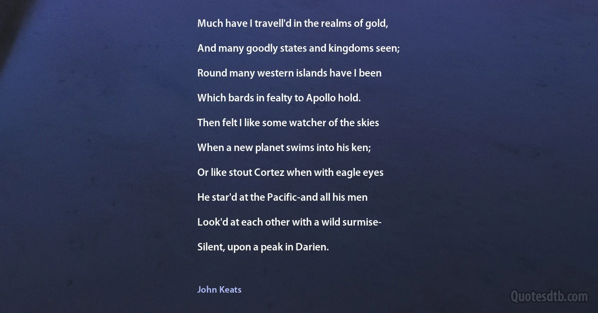 Much have I travell'd in the realms of gold,

And many goodly states and kingdoms seen;

Round many western islands have I been

Which bards in fealty to Apollo hold.

Then felt I like some watcher of the skies

When a new planet swims into his ken;

Or like stout Cortez when with eagle eyes

He star'd at the Pacific-and all his men

Look'd at each other with a wild surmise-

Silent, upon a peak in Darien. (John Keats)