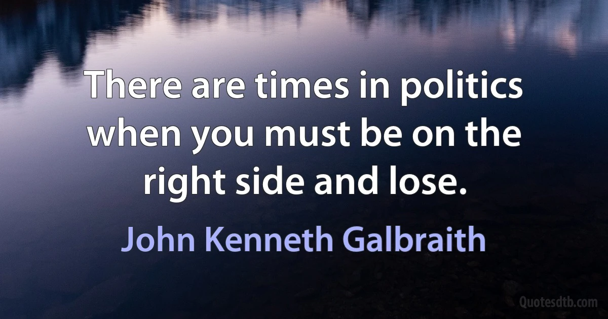 There are times in politics when you must be on the right side and lose. (John Kenneth Galbraith)