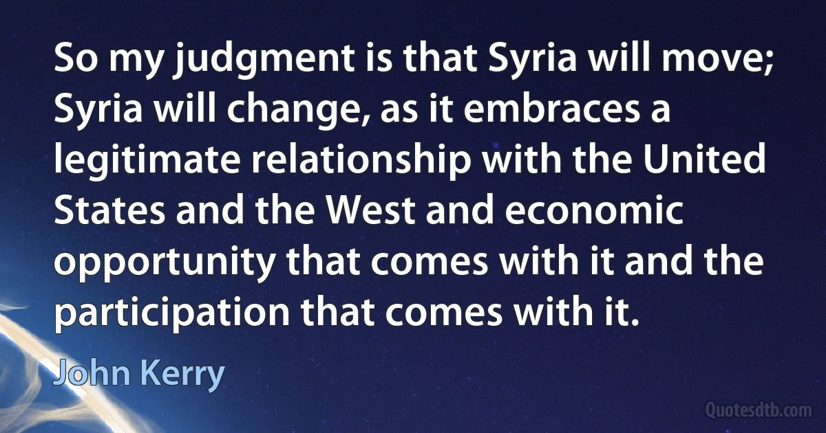 So my judgment is that Syria will move; Syria will change, as it embraces a legitimate relationship with the United States and the West and economic opportunity that comes with it and the participation that comes with it. (John Kerry)