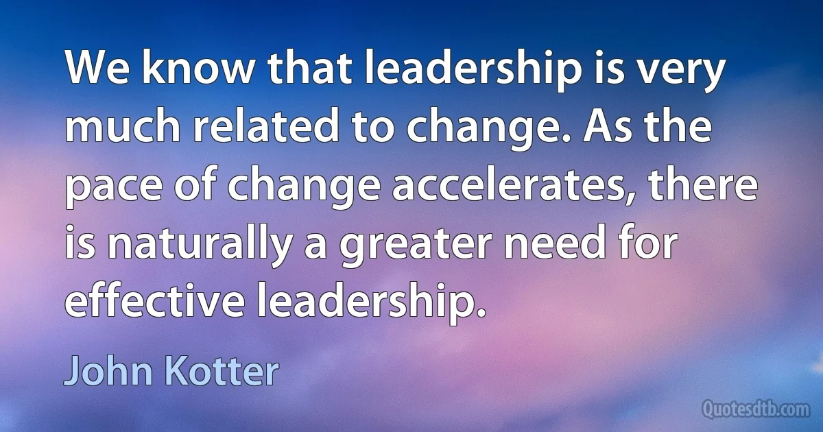 We know that leadership is very much related to change. As the pace of change accelerates, there is naturally a greater need for effective leadership. (John Kotter)